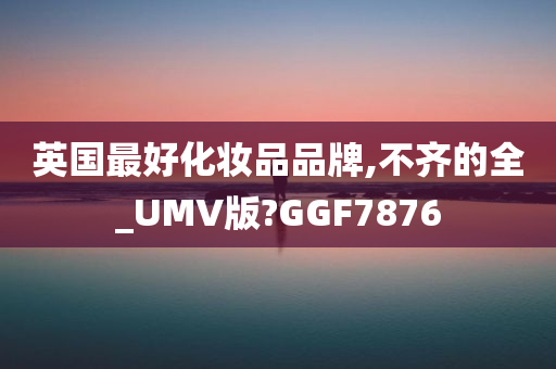 英国最好化妆品品牌,不齐的全_UMV版?GGF7876