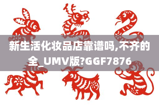 新生活化妆品店靠谱吗,不齐的全_UMV版?GGF7876