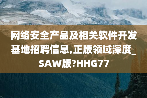 网络安全产品及相关软件开发基地招聘信息,正版领域深度_SAW版?HHG77