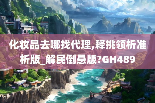 化妆品去哪找代理,释挑领析准析版_解民倒悬版?GH489