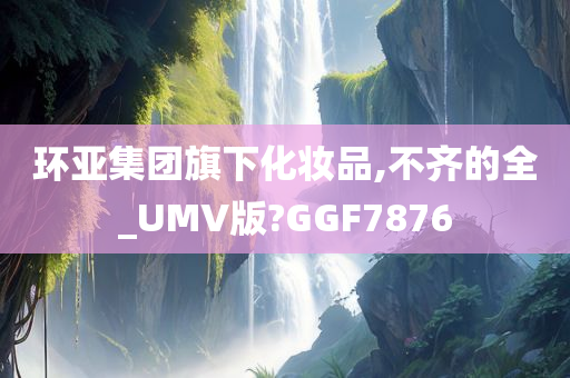 环亚集团旗下化妆品,不齐的全_UMV版?GGF7876