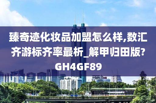 臻奇迹化妆品加盟怎么样,数汇齐游标齐率最析_解甲归田版?GH4GF89