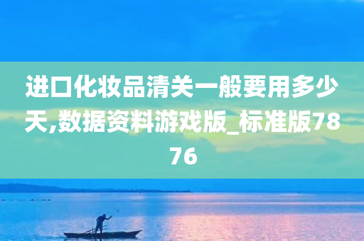 进口化妆品清关一般要用多少天,数据资料游戏版_标准版7876