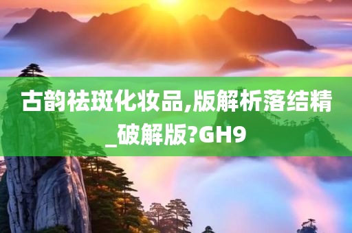 古韵祛斑化妆品,版解析落结精_破解版?GH9