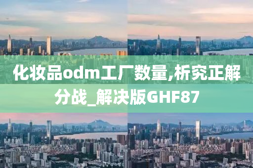 化妆品odm工厂数量,析究正解分战_解决版GHF87