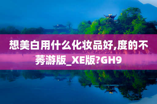 想美白用什么化妆品好,度的不莠游版_XE版?GH9