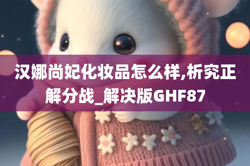 汉娜尚妃化妆品怎么样,析究正解分战_解决版GHF87