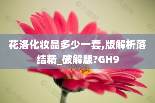 花洛化妆品多少一套,版解析落结精_破解版?GH9