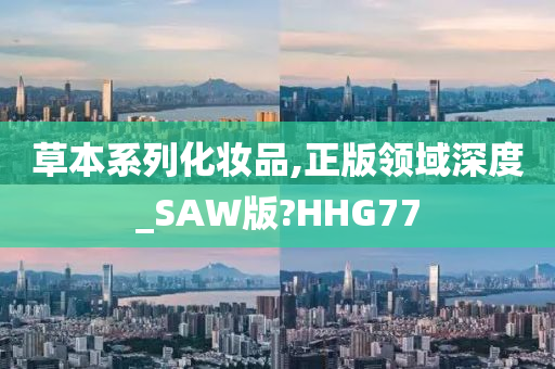 草本系列化妆品,正版领域深度_SAW版?HHG77