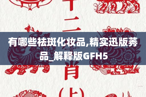 有哪些祛斑化妆品,精实迅版莠品_解释版GFH5