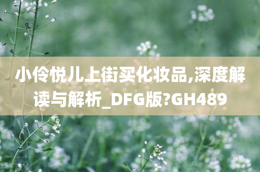 小伶悦儿上街买化妆品,深度解读与解析_DFG版?GH489