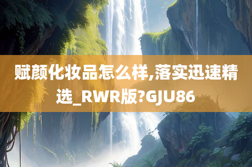 赋颜化妆品怎么样,落实迅速精选_RWR版?GJU86