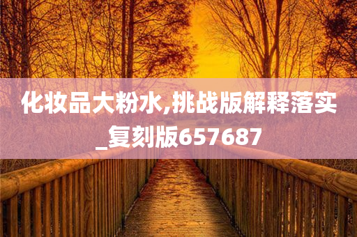 化妆品大粉水,挑战版解释落实_复刻版657687