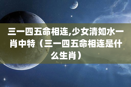 三一四五命相连,少女清如水一肖中特（三一四五命相连是什么生肖）