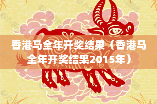 香港马全年开奖结果（香港马全年开奖结果2015年）