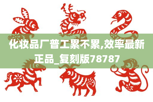 化妆品厂普工累不累,效率最新正品_复刻版78787