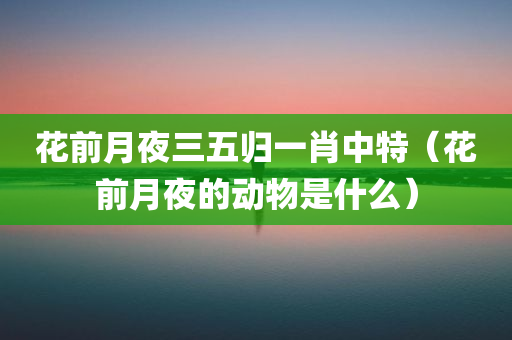 花前月夜三五归一肖中特（花前月夜的动物是什么）