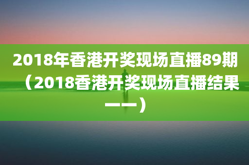 2018年香港开奖现场直播89期（2018香港开奖现场直播结果一一）