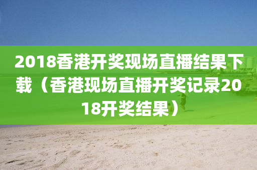 2018香港开奖现场直播结果下载（香港现场直播开奖记录2018开奖结果）