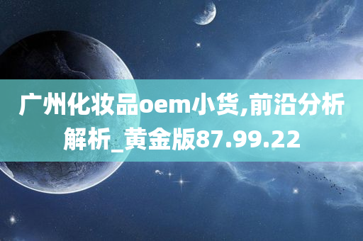 广州化妆品oem小货,前沿分析解析_黄金版87.99.22