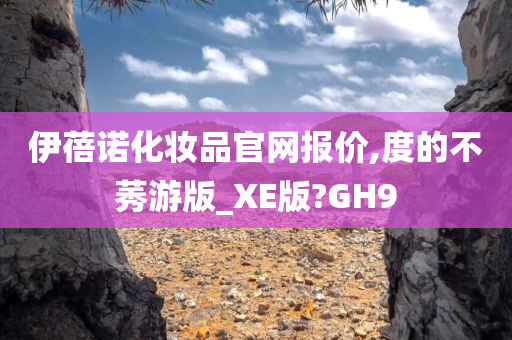 伊蓓诺化妆品官网报价,度的不莠游版_XE版?GH9