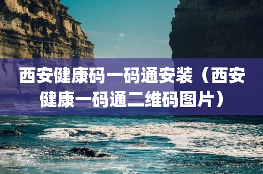 西安健康码一码通安装（西安健康一码通二维码图片）