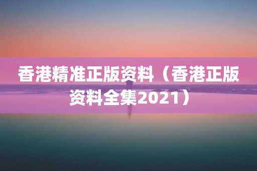 香港精准正版资料（香港正版资料全集2021）