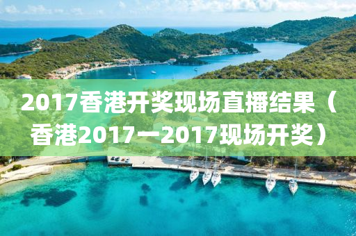 2017香港开奖现场直播结果（香港2017一2017现场开奖）