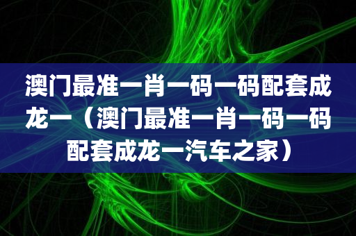 澳门最准一肖一码一码配套成龙一（澳门最准一肖一码一码配套成龙一汽车之家）