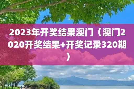 2023年开奖结果澳门（澳门2020开奖结果+开奖记录320期）