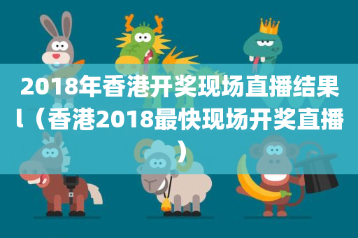 2018年香港开奖现场直播结果l（香港2018最快现场开奖直播）