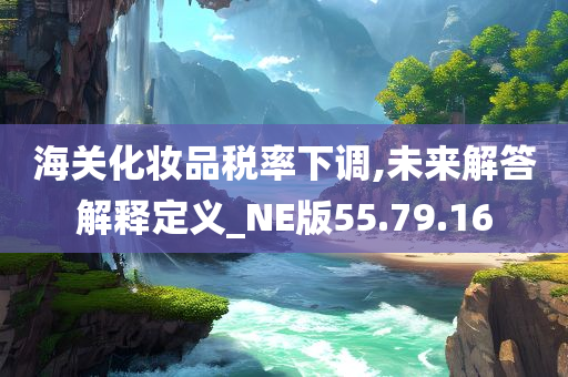 海关化妆品税率下调,未来解答解释定义_NE版55.79.16