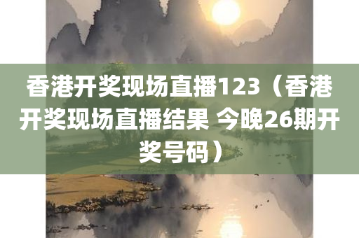 香港开奖现场直播123（香港开奖现场直播结果 今晚26期开奖号码）