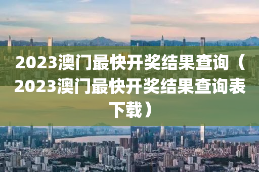 2023澳门最快开奖结果查询（2023澳门最快开奖结果查询表下载）