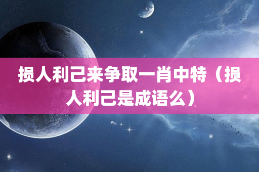 损人利己来争取一肖中特（损人利己是成语么）