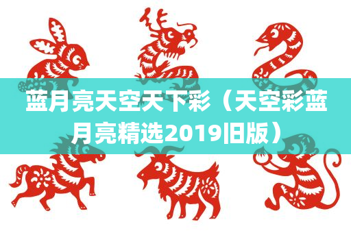 蓝月亮天空天下彩（天空彩蓝月亮精选2019旧版）