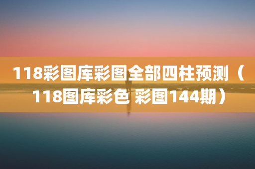 118彩图库彩图全部四柱预测（118图库彩色 彩图144期）