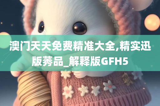 澳门天天免费精准大全,精实迅版莠品_解释版GFH5