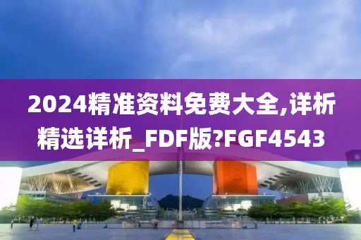 2024精准资料免费大全,详析精选详析_FDF版?FGF4543