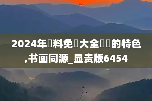 2024年資料免費大全優勢的特色,书画同源_显贵版6454