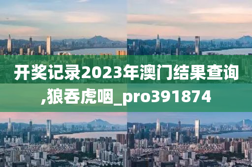 开奖记录2023年澳门结果查询,狼吞虎咽_pro391874