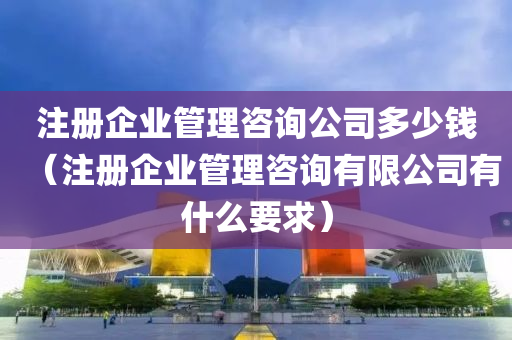 注册企业管理咨询公司多少钱（注册企业管理咨询有限公司有什么要求）