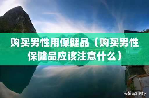 购买男性用保健品（购买男性保健品应该注意什么）