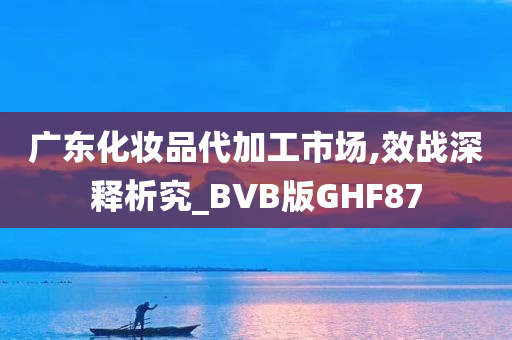 广东化妆品代加工市场,效战深释析究_BVB版GHF87