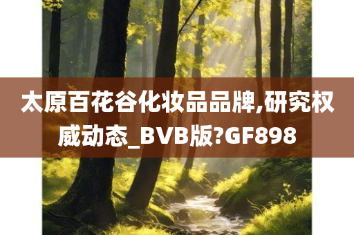 太原百花谷化妆品品牌,研究权威动态_BVB版?GF898