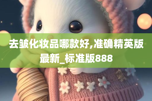 去皱化妆品哪款好,准确精英版最新_标准版888