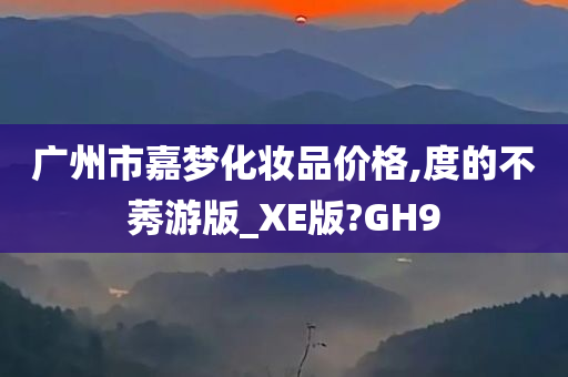 广州市嘉梦化妆品价格,度的不莠游版_XE版?GH9