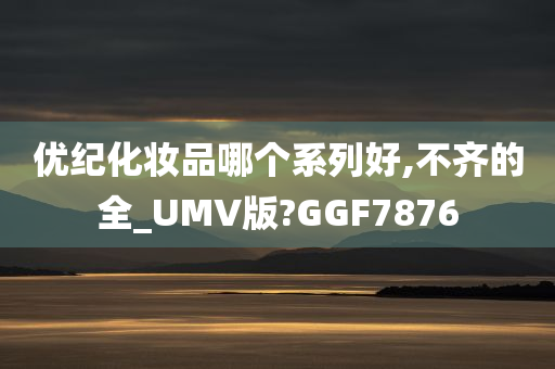 优纪化妆品哪个系列好,不齐的全_UMV版?GGF7876