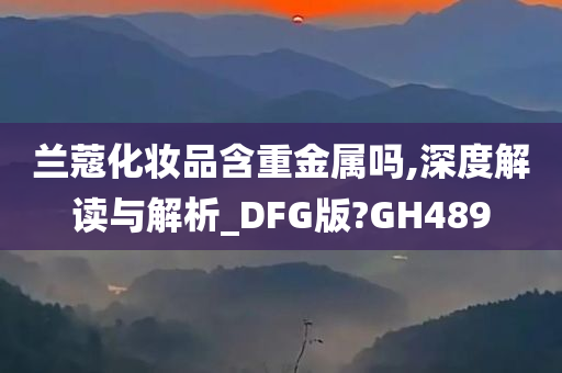 兰蔻化妆品含重金属吗,深度解读与解析_DFG版?GH489