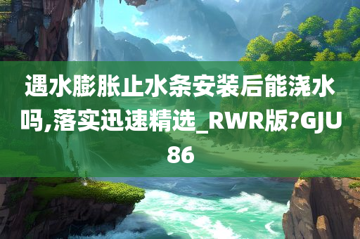 遇水膨胀止水条安装后能浇水吗,落实迅速精选_RWR版?GJU86